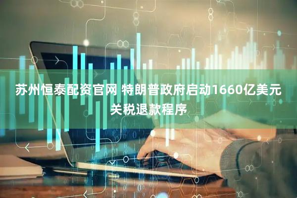 苏州恒泰配资官网 特朗普政府启动1660亿美元关税退款程序