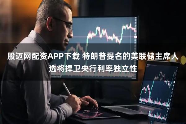 股迈网配资APP下载 特朗普提名的美联储主席人选将捍卫央行利率独立性