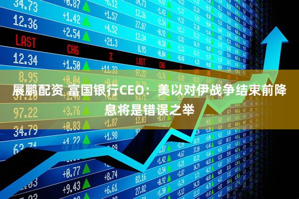 展鹏配资 富国银行CEO：美以对伊战争结束前降息将是错误之举