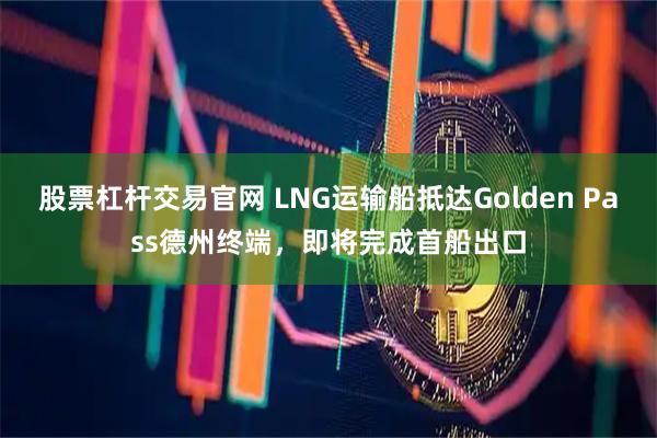 股票杠杆交易官网 LNG运输船抵达Golden Pass德州终端，即将完成首船出口