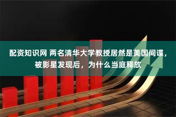 配资知识网 两名清华大学教授居然是美国间谍，被影星发现后，为什么当庭释放