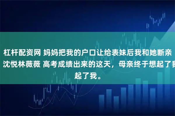 杠杆配资网 妈妈把我的户口让给表妹后我和她断亲了 沈悦林薇薇 高考成绩出来的这天，母亲终于想起了我。