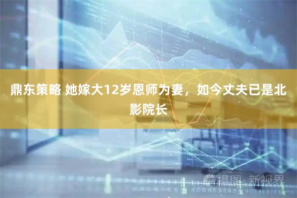 鼎东策略 她嫁大12岁恩师为妻，如今丈夫已是北影院长