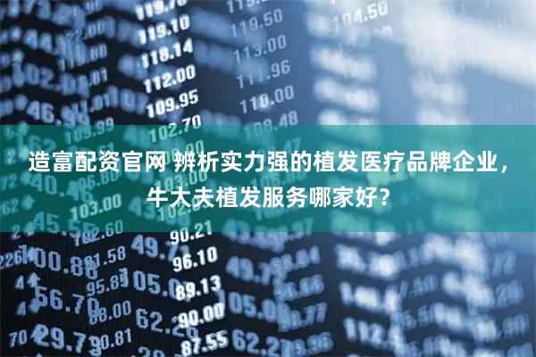造富配资官网 辨析实力强的植发医疗品牌企业，牛大夫植发服务哪家好？