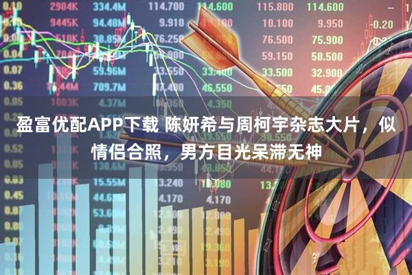 盈富优配APP下载 陈妍希与周柯宇杂志大片，似情侣合照，男方目光呆滞无神