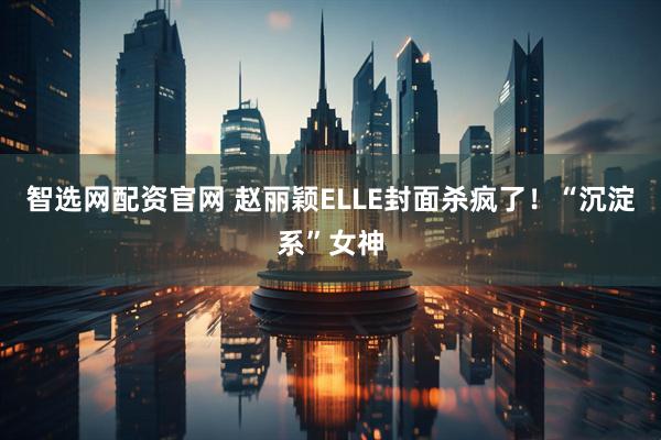 智选网配资官网 赵丽颖ELLE封面杀疯了！“沉淀系”女神