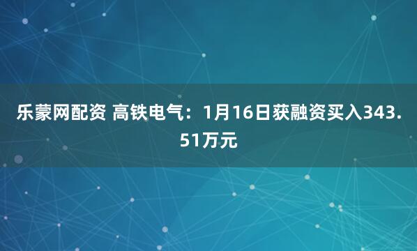 乐蒙网配资 高铁电气：1月16日获融资买入343.51万元