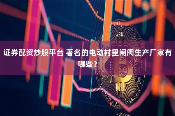 证券配资炒股平台 著名的电动衬里闸阀生产厂家有哪些？