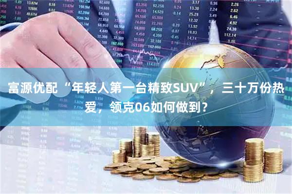 富源优配 “年轻人第一台精致SUV”，三十万份热爱，领克06如何做到？