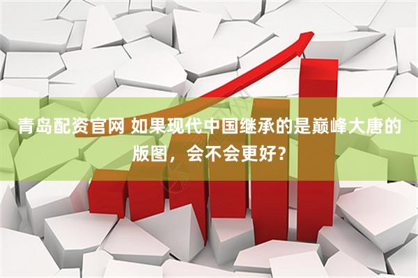 青岛配资官网 如果现代中国继承的是巅峰大唐的版图，会不会更好？