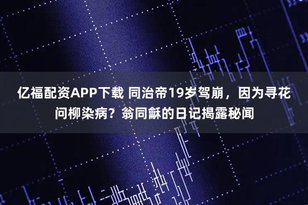 亿福配资APP下载 同治帝19岁驾崩，因为寻花问柳染病？翁同龢的日记揭露秘闻