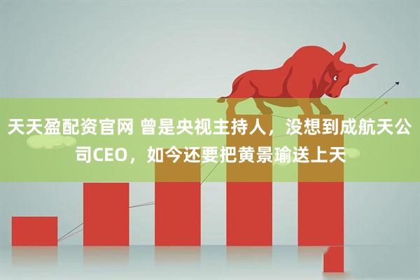 天天盈配资官网 曾是央视主持人，没想到成航天公司CEO，如今还要把黄景瑜送上天