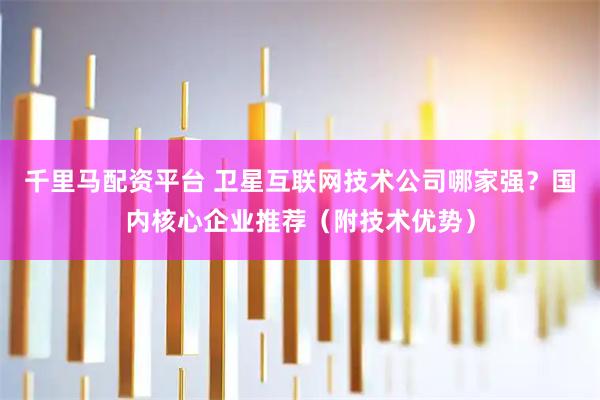 千里马配资平台 卫星互联网技术公司哪家强？国内核心企业推荐（附技术优势）