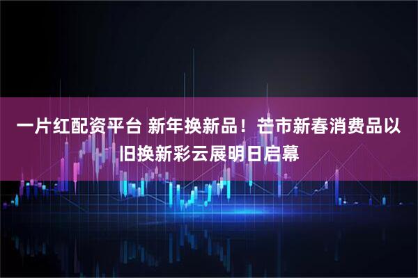 一片红配资平台 新年换新品！芒市新春消费品以旧换新彩云展明日启幕