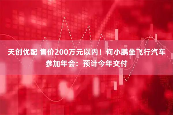 天创优配 售价200万元以内！何小鹏坐飞行汽车参加年会：预计今年交付
