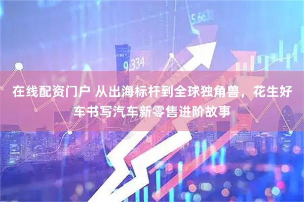 在线配资门户 从出海标杆到全球独角兽，花生好车书写汽车新零售进阶故事