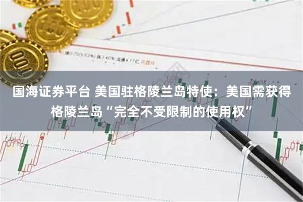 国海证券平台 美国驻格陵兰岛特使：美国需获得格陵兰岛“完全不受限制的使用权”
