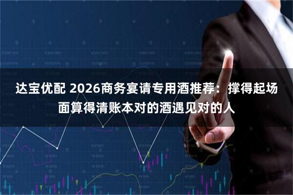 达宝优配 2026商务宴请专用酒推荐：撑得起场面算得清账本对的酒遇见对的人
