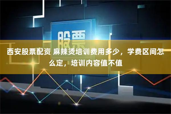 西安股票配资 麻辣烫培训费用多少，学费区间怎么定，培训内容值不值