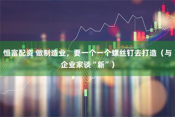 恒富配资 做制造业，要一个一个螺丝钉去打造（与企业家谈“新”）