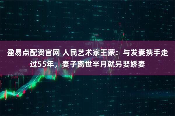 盈易点配资官网 人民艺术家王蒙：与发妻携手走过55年，妻子离世半月就另娶娇妻