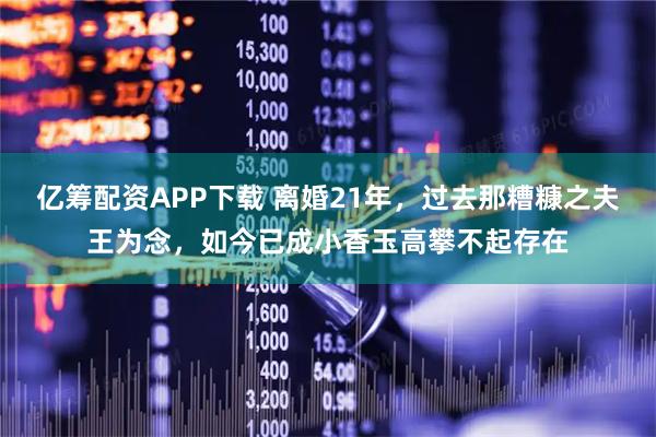 亿筹配资APP下载 离婚21年，过去那糟糠之夫王为念，如今已成小香玉高攀不起存在