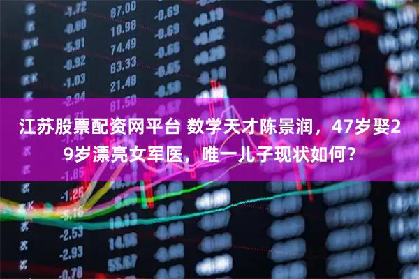 江苏股票配资网平台 数学天才陈景润，47岁娶29岁漂亮女军医，唯一儿子现状如何？