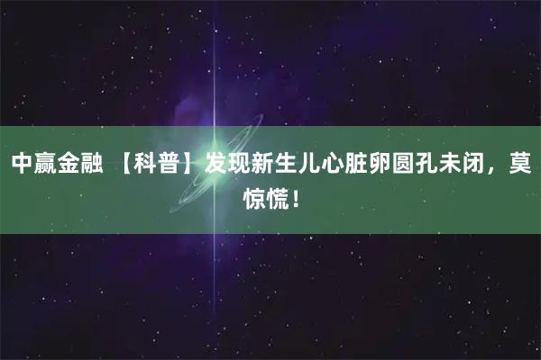 中赢金融 【科普】发现新生儿心脏卵圆孔未闭，莫惊慌！