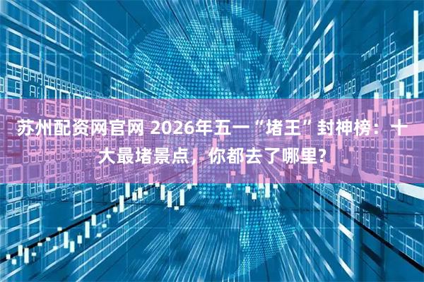 苏州配资网官网 2026年五一“堵王”封神榜：十大最堵景点，你都去了哪里?