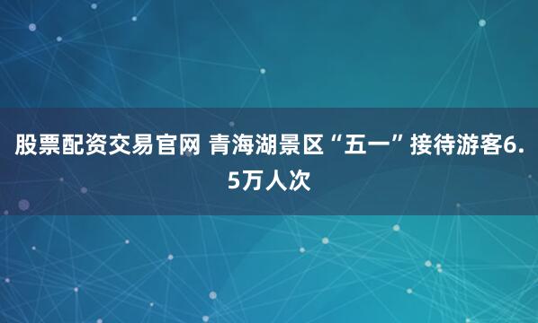 股票配资交易官网 青海湖景区“五一”接待游客6.5万人次