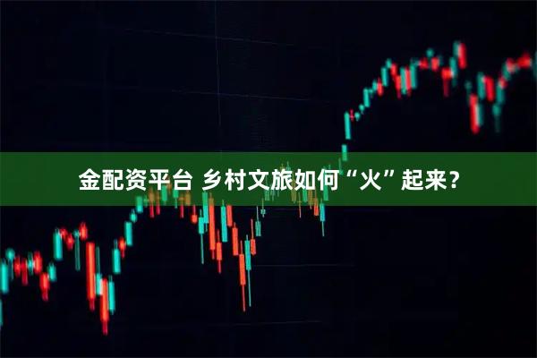 金配资平台 乡村文旅如何“火”起来？