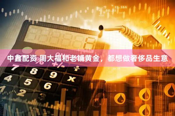 中鑫配资 周大福和老铺黄金，都想做奢侈品生意
