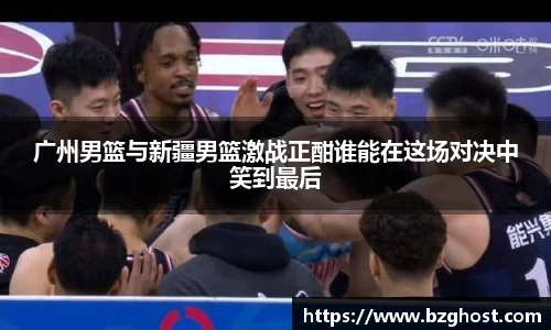 广州男篮与新疆男篮激战正酣谁能在这场对决中笑到最后