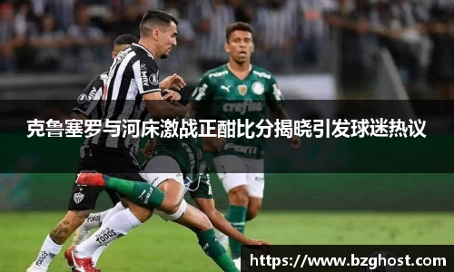 克鲁塞罗与河床激战正酣比分揭晓引发球迷热议