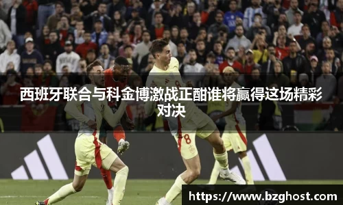 西班牙联合与科金博激战正酣谁将赢得这场精彩对决