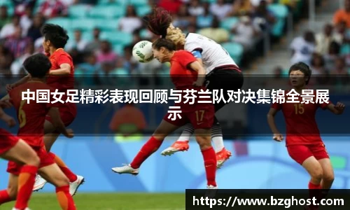 中国女足精彩表现回顾与芬兰队对决集锦全景展示